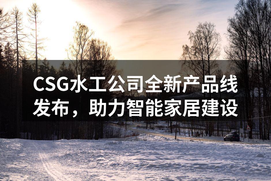 CSG水工公司全新产品线发布，助力智能家居建设